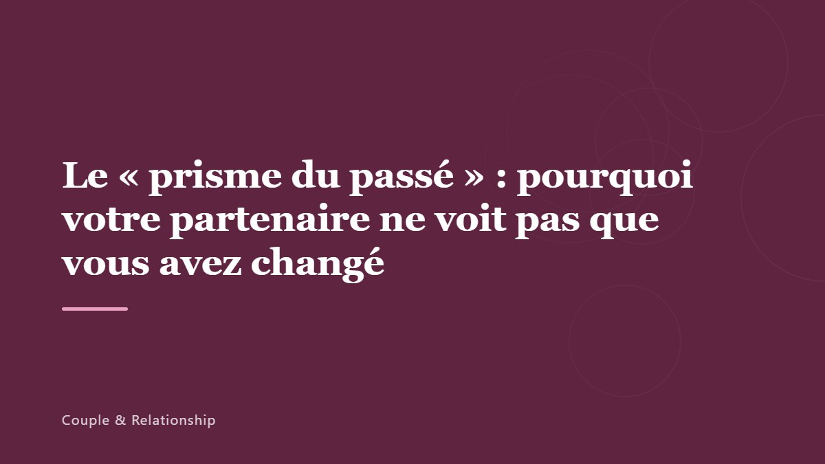 Le « prisme du passé » : pourquoi votre partenaire ne voit pas que vous avez changé